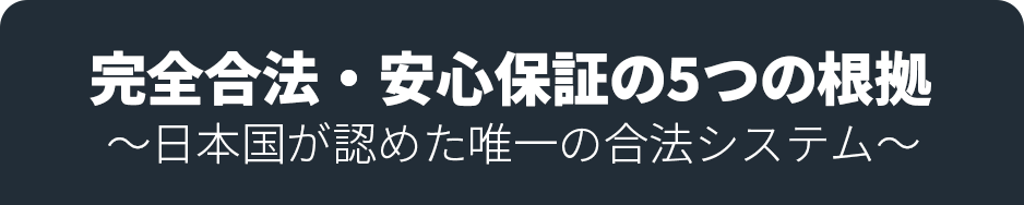 完全合法・安心保証の5つの根拠 〜日本国が認めた唯一の合法システム〜