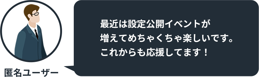 最近は設定公開イベントが増えてめちゃくちゃ楽しいです。 これからも応援してます！ by 匿名ユーザー